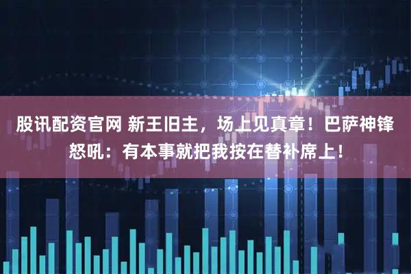 股讯配资官网 新王旧主，场上见真章！巴萨神锋怒吼：有本事就把我按在替补席上！