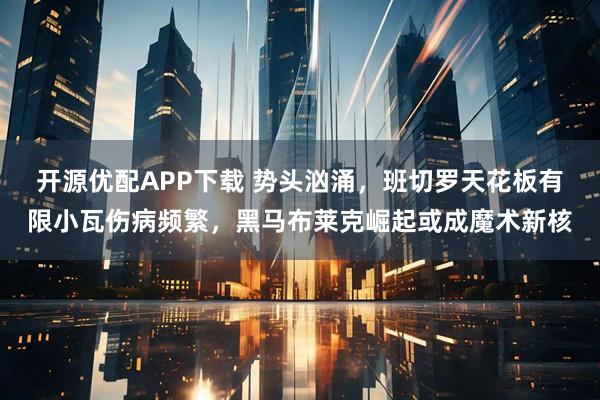 开源优配APP下载 势头汹涌，班切罗天花板有限小瓦伤病频繁，黑马布莱克崛起或成魔术新核