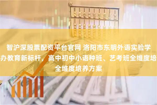 智沪深股票配资平台官网 洛阳市东明外语实验学校：民办教育新标杆，高中初中小语种班、艺考班全维度培养方案