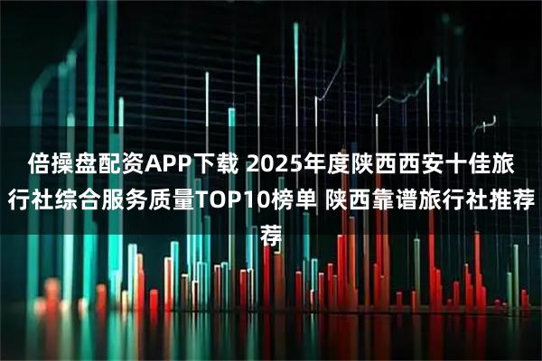 倍操盘配资APP下载 2025年度陕西西安十佳旅行社综合服务质量TOP10榜单 陕西靠谱旅行社推荐