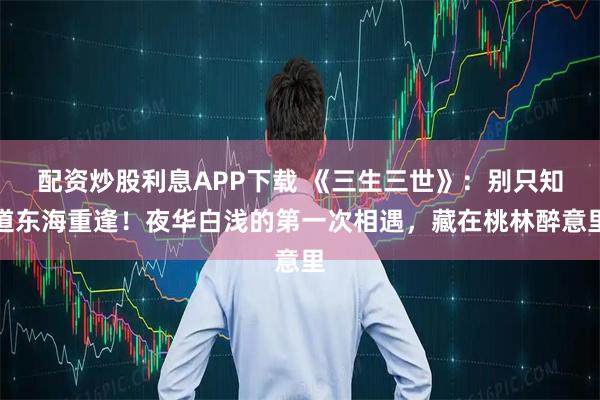 配资炒股利息APP下载 《三生三世》：别只知道东海重逢！夜华白浅的第一次相遇，藏在桃林醉意里
