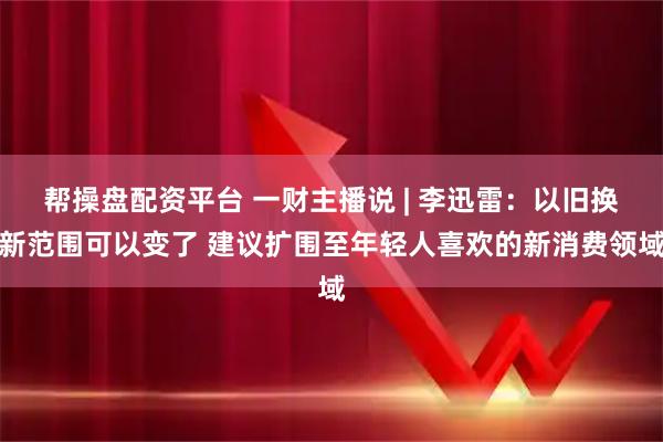 帮操盘配资平台 一财主播说 | 李迅雷：以旧换新范围可以变了 建议扩围至年轻人喜欢的新消费领域