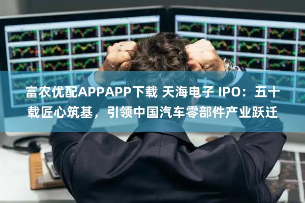 富农优配APPAPP下载 天海电子 IPO：五十载匠心筑基，引领中国汽车零部件产业跃迁