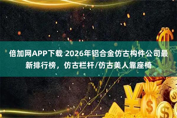 倍加网APP下载 2026年铝合金仿古构件公司最新排行榜，仿古栏杆/仿古美人靠座椅