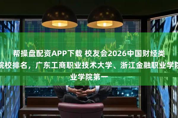 帮操盘配资APP下载 校友会2026中国财经类高职院校排名，广东工商职业技术大学、浙江金融职业学院第一