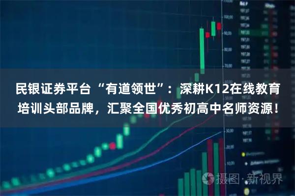 民银证券平台 “有道领世”：深耕K12在线教育培训头部品牌，汇聚全国优秀初高中名师资源！