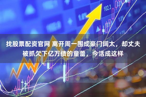 找股票配资官网 离开周一围成豪门阔太，却丈夫被抓欠下亿万债的童蕾，今活成这样