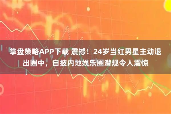 掌盘策略APP下载 震撼！24岁当红男星主动退出圈中，自披内地娱乐圈潜规令人震惊