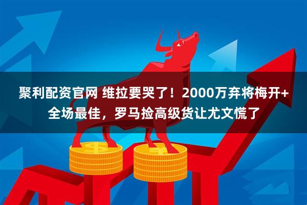 聚利配资官网 维拉要哭了！2000万弃将梅开+全场最佳，罗马捡高级货让尤文慌了