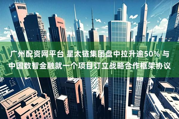 广州配资网平台 星太链集团盘中拉升逾50% 与中国数智金融就一个项目订立战略合作框架协议