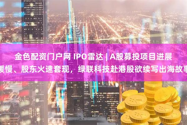 金色配资门户网 IPO雷达 | A股募投项目进展缓慢、股东火速套现，绿联科技赴港股欲续写出海故事