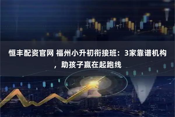 恒丰配资官网 福州小升初衔接班：3家靠谱机构，助孩子赢在起跑线
