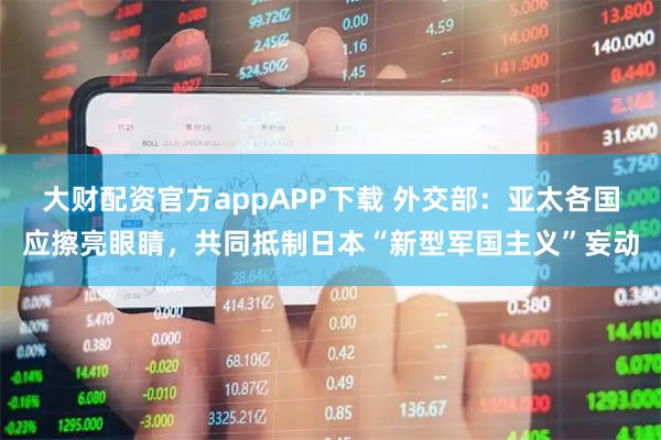 大财配资官方appAPP下载 外交部：亚太各国应擦亮眼睛，共同抵制日本“新型军国主义”妄动